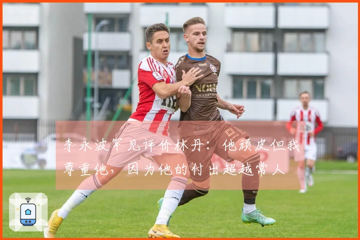 李永波罕见评价林丹：他顽皮但我尊重他，因为他的付出超越常人