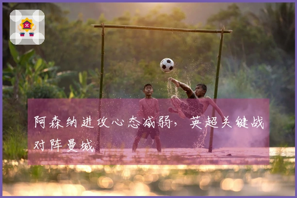 阿森纳进攻心态减弱，英超关键战对阵曼城