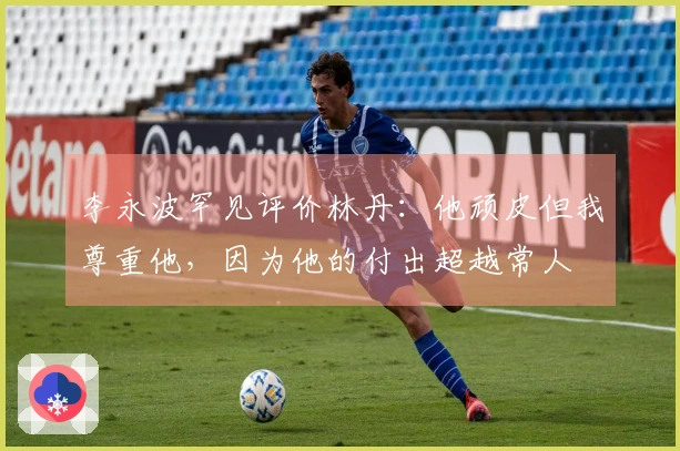 李永波罕见评价林丹：他顽皮但我尊重他，因为他的付出超越常人