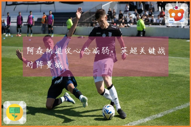 阿森纳进攻心态减弱，英超关键战对阵曼城