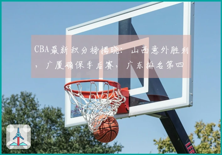 CBA最新积分榜揭晓：山西意外胜利，广厦确保季后赛，广东排名第四北京第五
