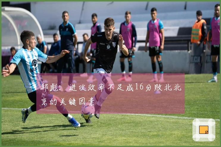 邱彪：进攻效率不足成16分败北北京的关键因素